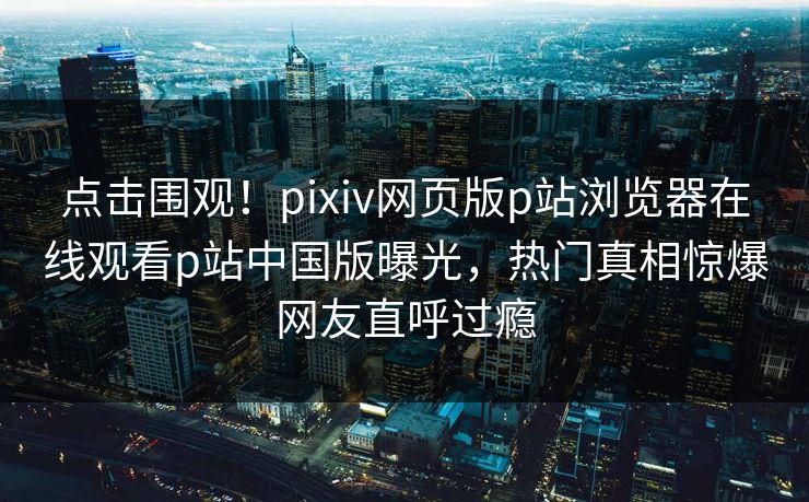 点击围观！pixiv网页版p站浏览器在线观看p站中国版曝光，热门真相惊爆网友直呼过瘾