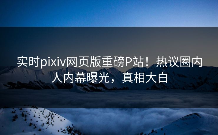 实时pixiv网页版重磅P站！热议圈内人内幕曝光，真相大白