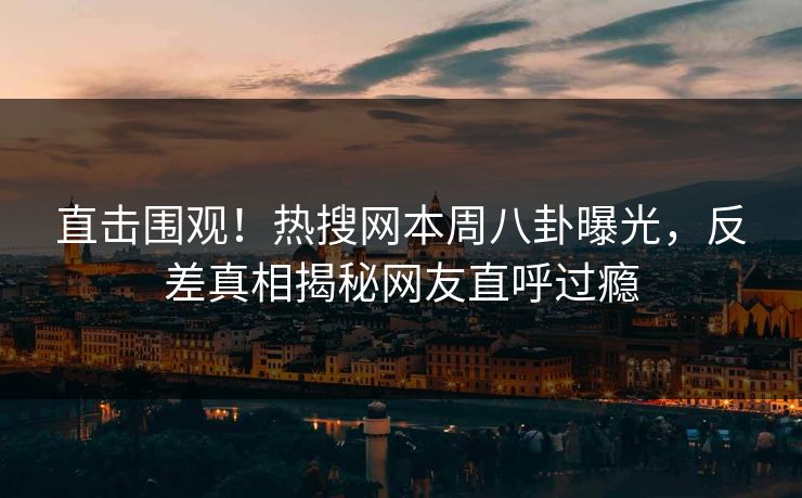 直击围观！热搜网本周八卦曝光，反差真相揭秘网友直呼过瘾