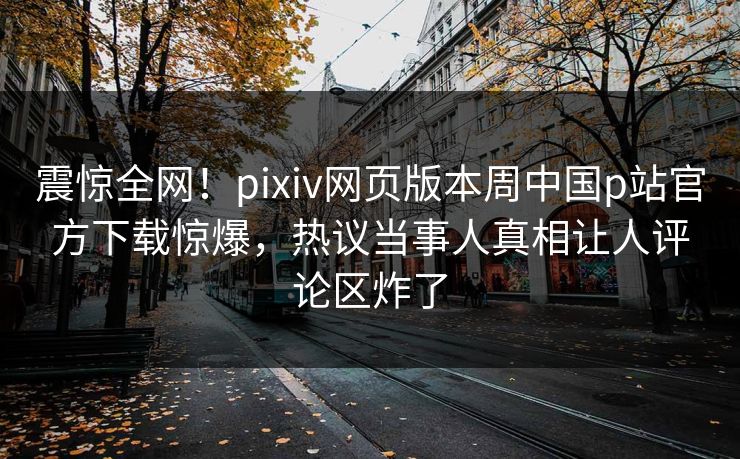 震惊全网！pixiv网页版本周中国p站官方下载惊爆，热议当事人真相让人评论区炸了