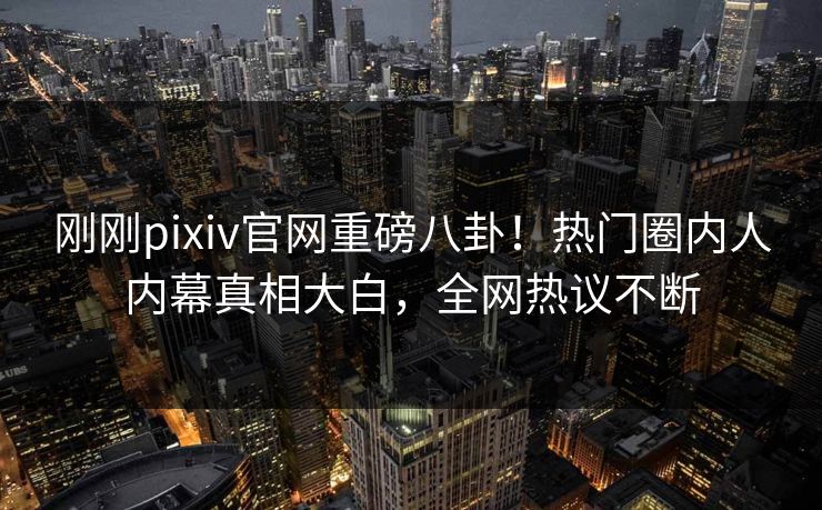 刚刚pixiv官网重磅八卦！热门圈内人内幕真相大白，全网热议不断