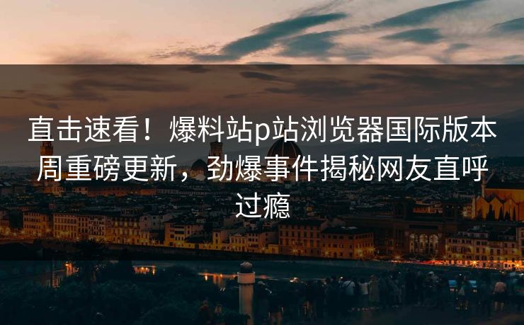 直击速看！爆料站p站浏览器国际版本周重磅更新，劲爆事件揭秘网友直呼过瘾