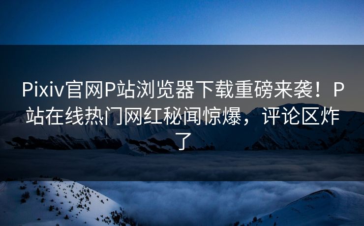 Pixiv官网P站浏览器下载重磅来袭！P站在线热门网红秘闻惊爆，评论区炸了