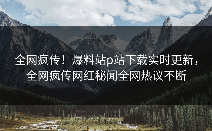 全网疯传！爆料站p站下载实时更新，全网疯传网红秘闻全网热议不断