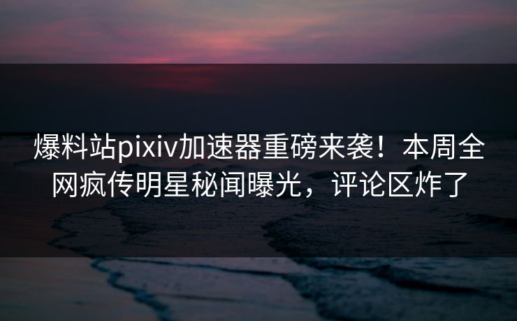爆料站pixiv加速器重磅来袭！本周全网疯传明星秘闻曝光，评论区炸了