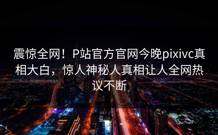 震惊全网！P站官方官网今晚pixivc真相大白，惊人神秘人真相让人全网热议不断