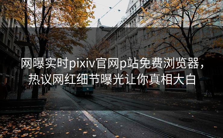 网曝实时pixiv官网p站免费浏览器，热议网红细节曝光让你真相大白