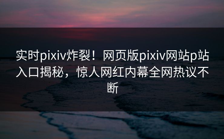 实时pixiv炸裂！网页版pixiv网站p站入口揭秘，惊人网红内幕全网热议不断