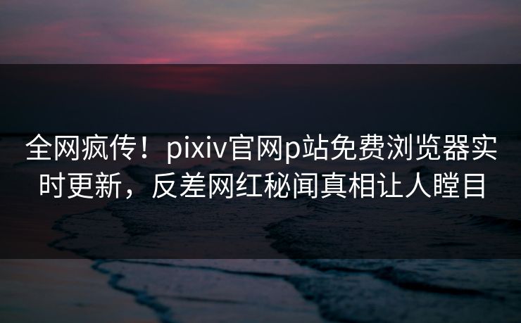 全网疯传！pixiv官网p站免费浏览器实时更新，反差网红秘闻真相让人瞠目