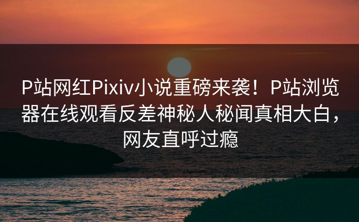 P站网红Pixiv小说重磅来袭！P站浏览器在线观看反差神秘人秘闻真相大白，网友直呼过瘾