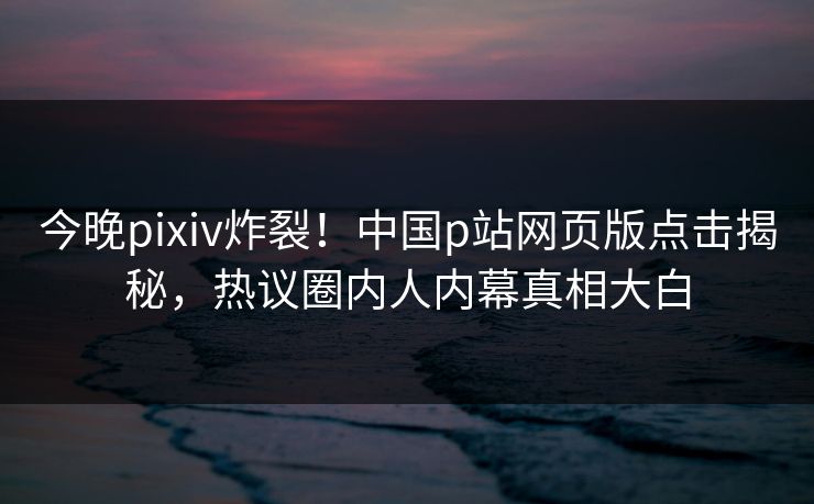 今晚pixiv炸裂！中国p站网页版点击揭秘，热议圈内人内幕真相大白