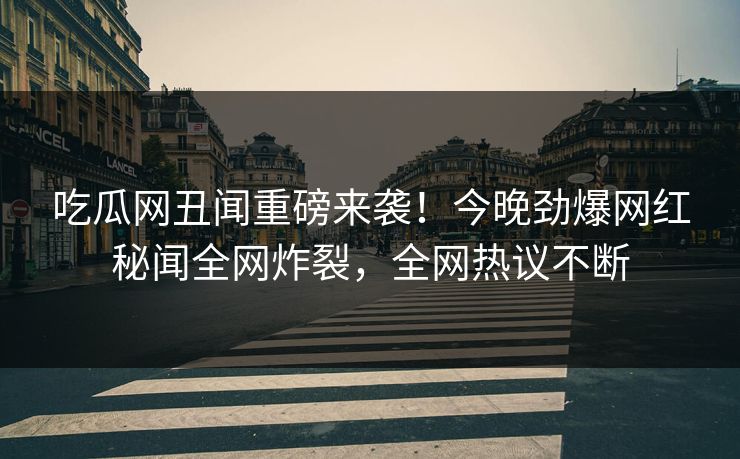 吃瓜网丑闻重磅来袭！今晚劲爆网红秘闻全网炸裂，全网热议不断