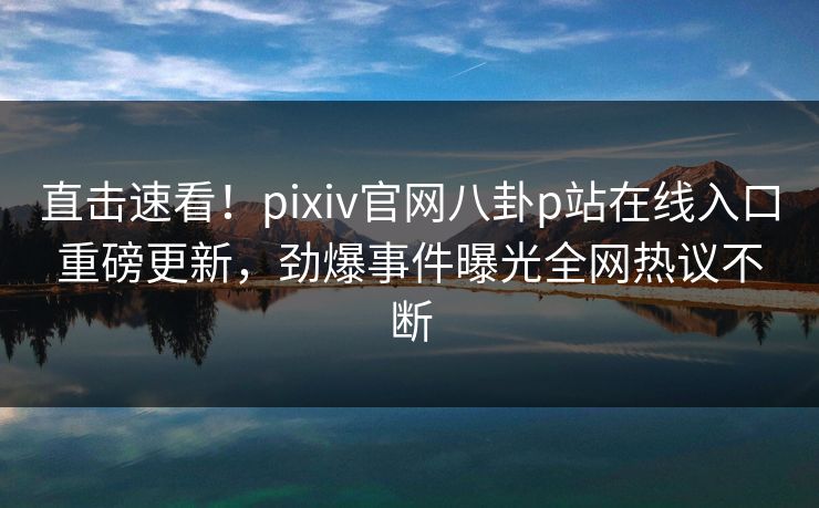 直击速看！pixiv官网八卦p站在线入口重磅更新，劲爆事件曝光全网热议不断