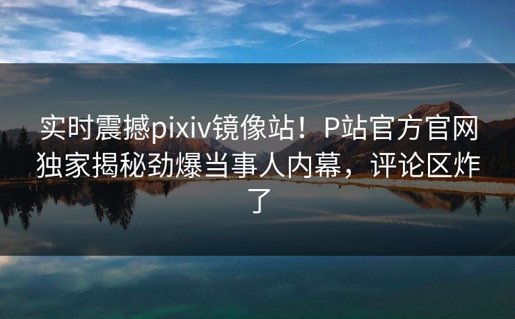 实时震撼pixiv镜像站！P站官方官网独家揭秘劲爆当事人内幕，评论区炸了