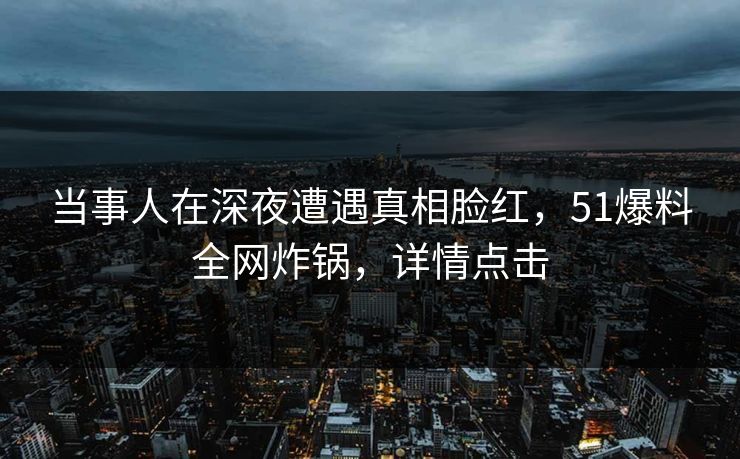 当事人在深夜遭遇真相脸红，51爆料全网炸锅，详情点击
