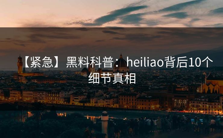 【紧急】黑料科普：heiliao背后10个细节真相