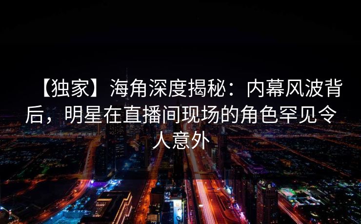 【独家】海角深度揭秘：内幕风波背后，明星在直播间现场的角色罕见令人意外