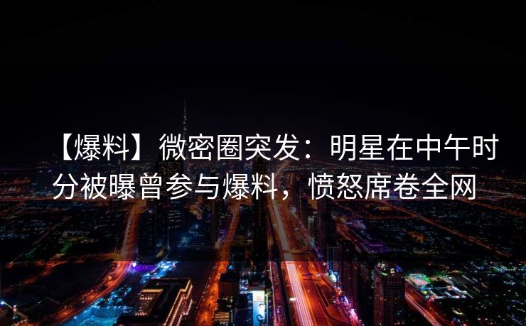 【爆料】微密圈突发：明星在中午时分被曝曾参与爆料，愤怒席卷全网