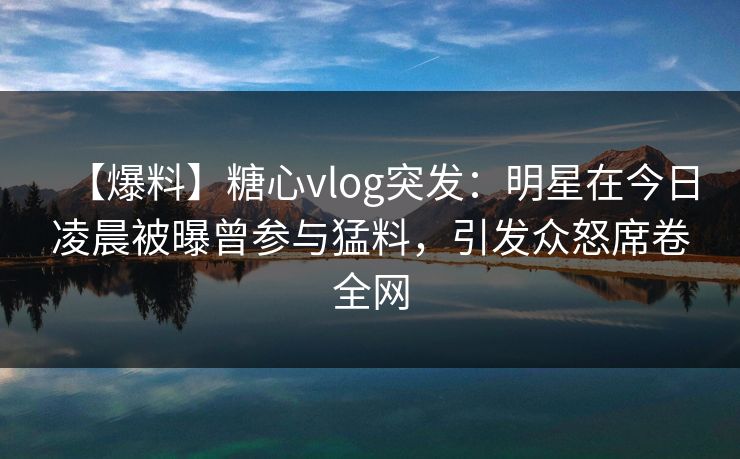 【爆料】糖心vlog突发：明星在今日凌晨被曝曾参与猛料，引发众怒席卷全网