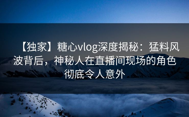【独家】糖心vlog深度揭秘：猛料风波背后，神秘人在直播间现场的角色彻底令人意外