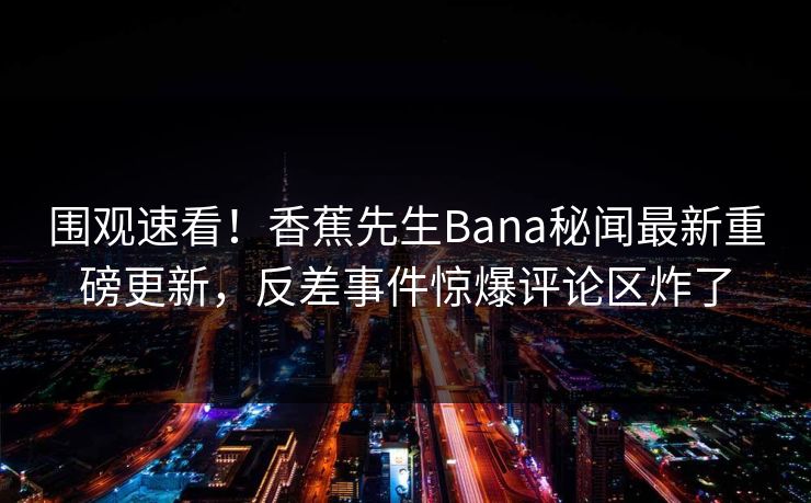 围观速看！香蕉先生Bana秘闻最新重磅更新，反差事件惊爆评论区炸了