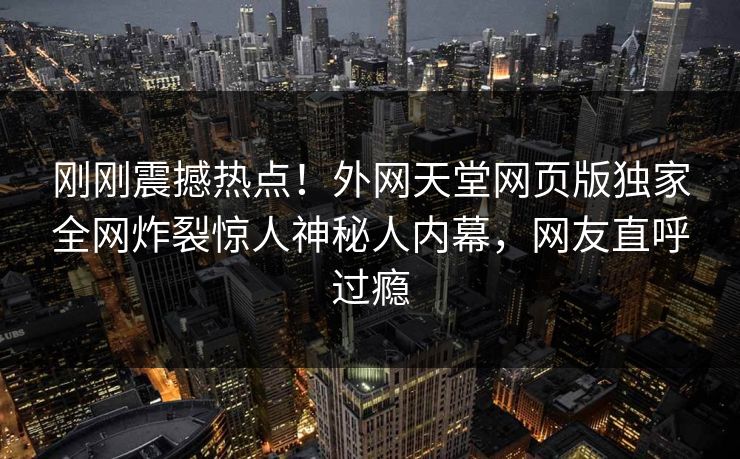 刚刚震撼热点！外网天堂网页版独家全网炸裂惊人神秘人内幕，网友直呼过瘾