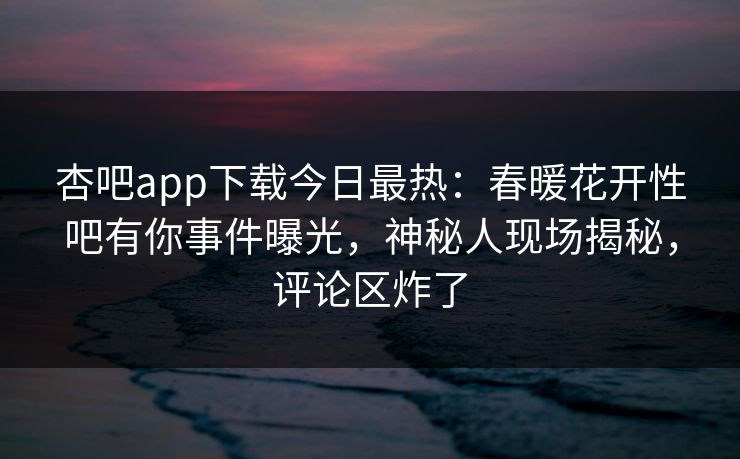 杏吧app下载今日最热：春暖花开性吧有你事件曝光，神秘人现场揭秘，评论区炸了