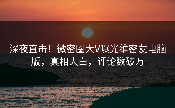 深夜直击！微密圈大V曝光维密友电脑版，真相大白，评论数破万