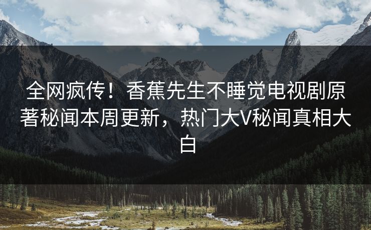 全网疯传！香蕉先生不睡觉电视剧原著秘闻本周更新，热门大V秘闻真相大白