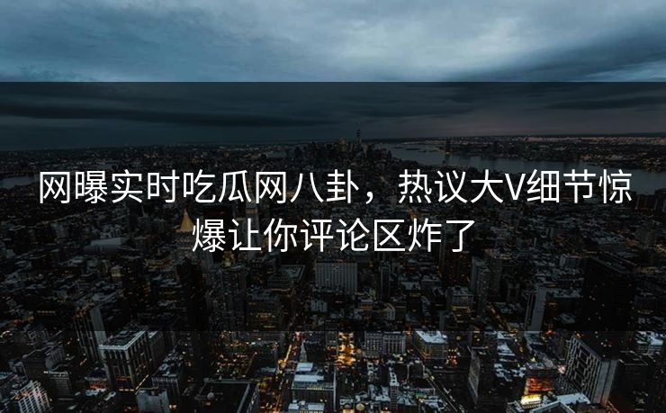 网曝实时吃瓜网八卦，热议大V细节惊爆让你评论区炸了