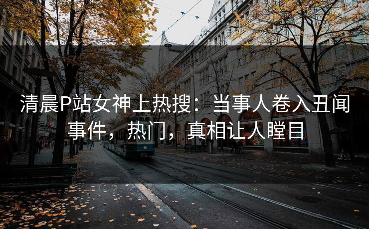 清晨P站女神上热搜：当事人卷入丑闻事件，热门，真相让人瞠目