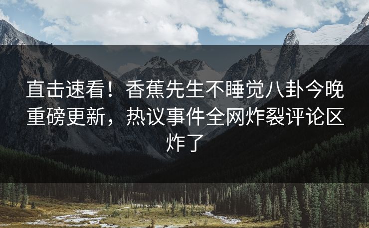 直击速看！香蕉先生不睡觉八卦今晚重磅更新，热议事件全网炸裂评论区炸了