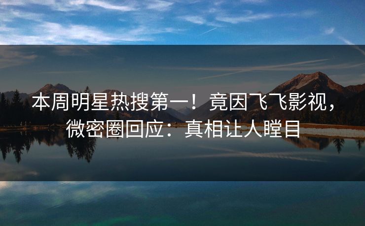 本周明星热搜第一！竟因飞飞影视，微密圈回应：真相让人瞠目