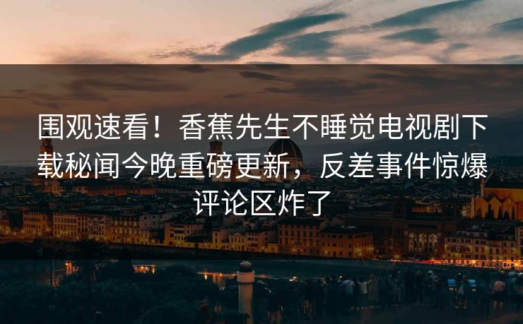 围观速看！香蕉先生不睡觉电视剧下载秘闻今晚重磅更新，反差事件惊爆评论区炸了