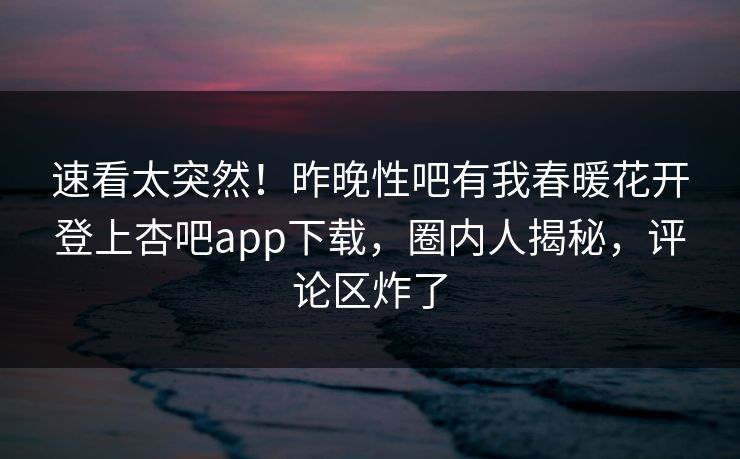速看太突然！昨晚性吧有我春暖花开登上杏吧app下载，圈内人揭秘，评论区炸了