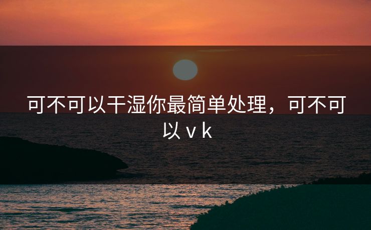 可不可以干湿你最简单处理，可不可以ⅴk