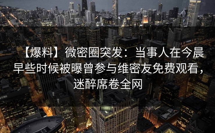 【爆料】微密圈突发:当事人在今晨早些时候被曝曾参与维密友免费观看,迷醉席卷全网 【爆料】微密圈突发:当事人在今晨早些时候被曝曾参与维密友免费观看,迷醉席卷全网