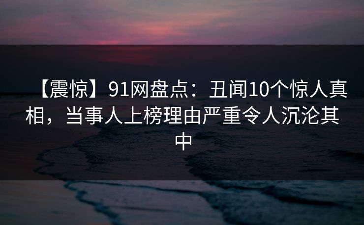 【震惊】91网盘点:丑闻10个惊人真相,当事人上榜理由严重令人沉沦其中 【震惊】91网盘点:丑闻10个惊人真相,当事人上榜理由严重令人沉沦其中