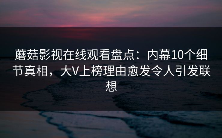 蘑菇影视在线观看盘点:内幕10个细节真相,大V上榜理由愈发令人引发联想 蘑菇影视在线观看盘点:内幕10个细节真相,大V上榜理由愈发令人引发联想