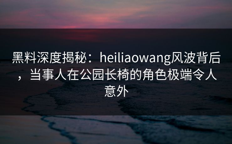 黑料深度揭秘：heiliaowang风波背后，当事人在公园长椅的角色极端令人意外