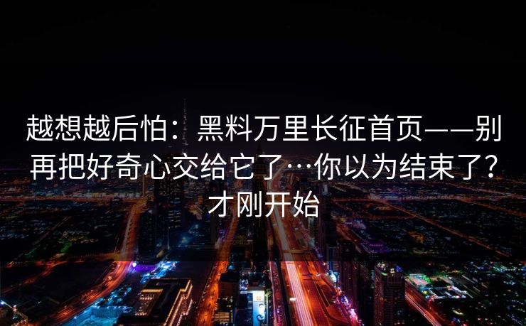 越想越后怕：黑料万里长征首页——别再把好奇心交给它了…你以为结束了？才刚开始
