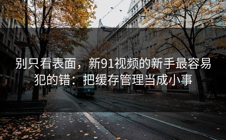 别只看表面，新91视频的新手最容易犯的错：把缓存管理当成小事