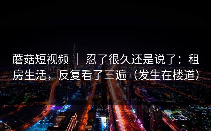 蘑菇短视频 ｜ 忍了很久还是说了：租房生活，反复看了三遍（发生在楼道）