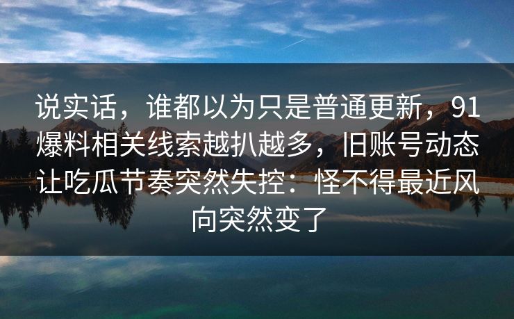 说实话,谁都以为只是普通更新,91爆料相关线索越扒越多,旧账号动态让吃瓜节奏突然失控:怪不得最近风向突然变了 说实话,谁都以为只是普通更新,91爆料相关线索越扒越多,旧账号动态让吃瓜节奏突然失控:怪不得最近风向突然变了