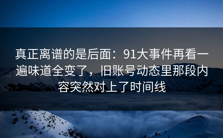 真正离谱的是后面：91大事件再看一遍味道全变了，旧账号动态里那段内容突然对上了时间线
